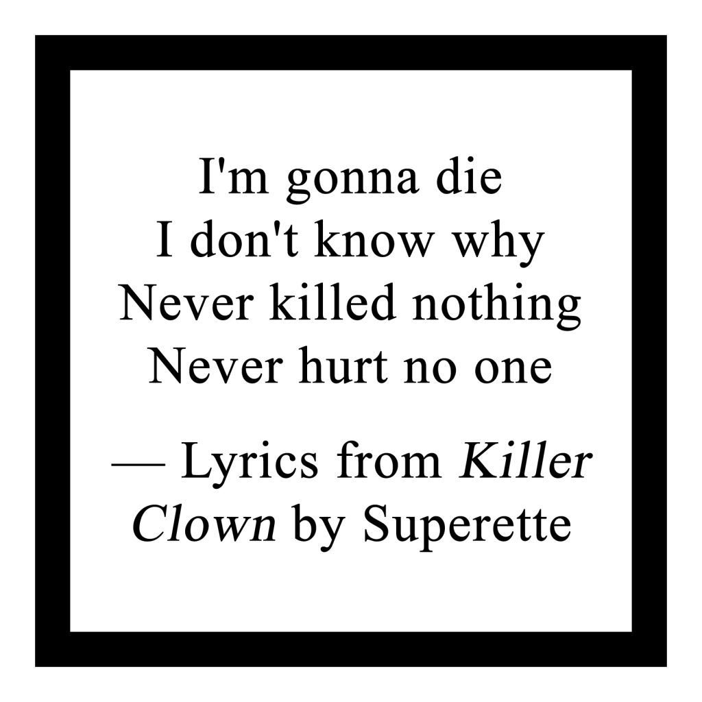 "I'm gonna die
I don't know why
Never killed nothing
Never hurt no one"
— Lyrics from Killer Clown by Superette
