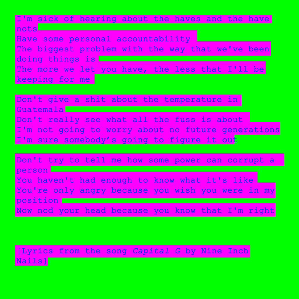 I'm sick of hearing about the haves and the have nots
Have some personal accountability
The biggest problem with the way that we've been doing things is
The more we let you have, the less that I'll be keeping for me

Don't give a shit about the temperature in
Guatemala
Don't really see what all the fuss is about
I'm not going to worry about no future generations
I'm sure somebody's going to figure it out

Don't try to tell me how some power can corrupt a person
You haven't had enough to know what it's like
You're only angry because you wish you were in my position
Now nod your head because you know that I'm right



[Lyrics from the song Capital G by Nine Inch Nails]