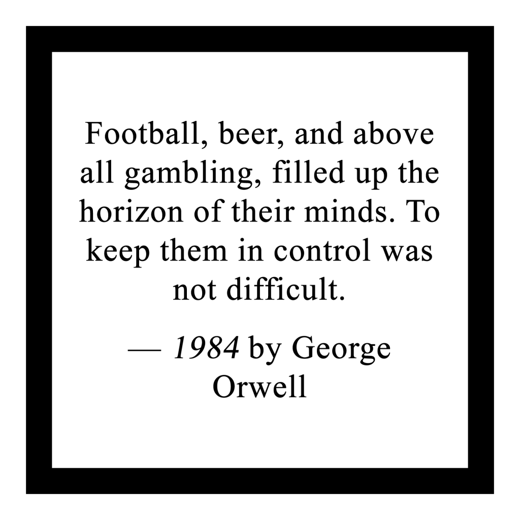 'Football, beer, and above all gambling, filled up the horizon of their minds. To keep them in control was not difficult.'
— 1984 by George Orwell