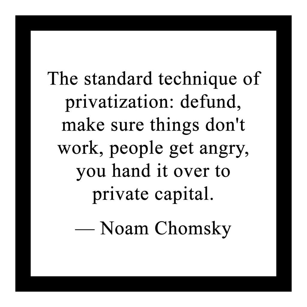 'The standard technique of privatization: defund, make sure things don't work, people get angry, you hand it over to private capital.'

― Noam Chomsky
