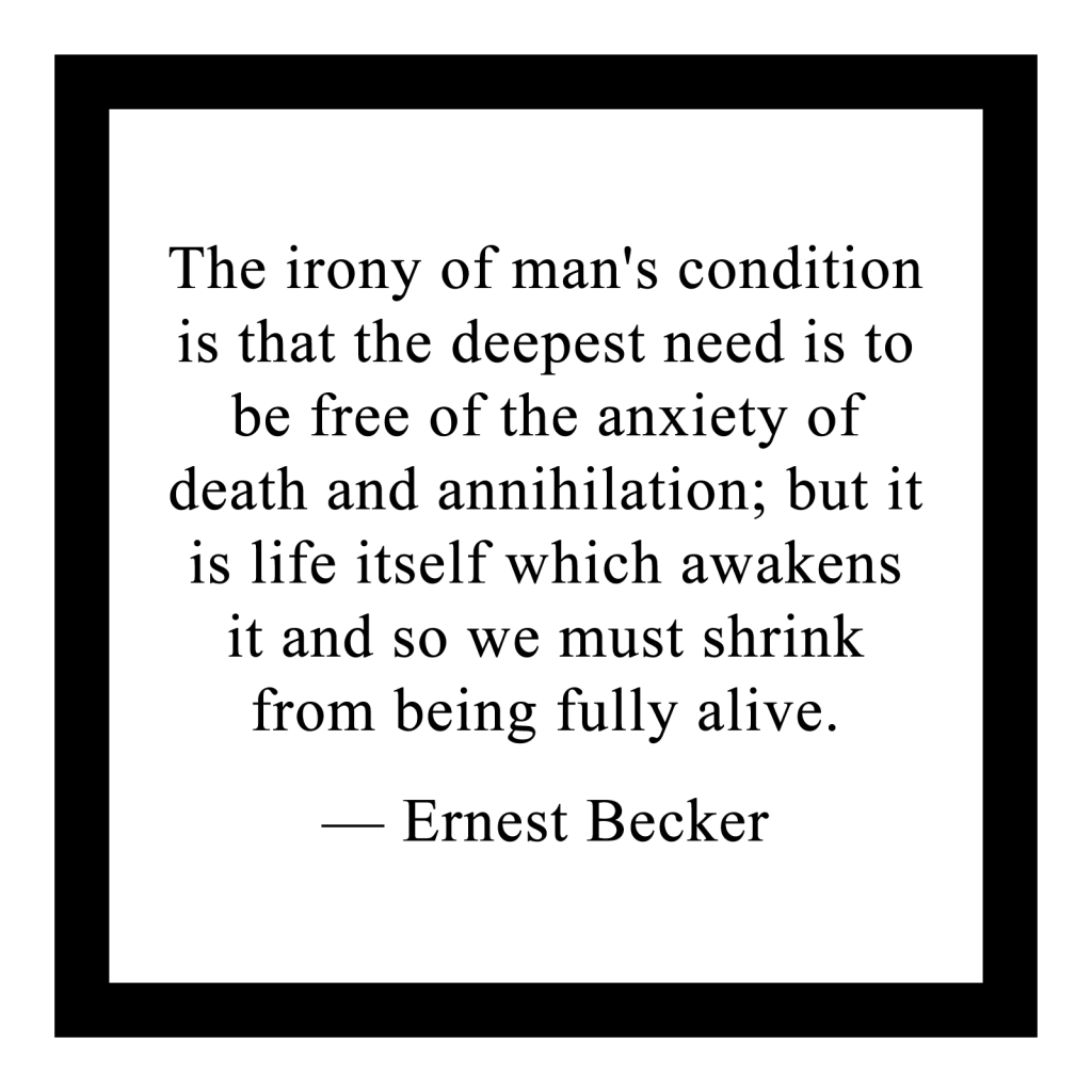 'The irony of man's condition is that the deepest need is to be free of the anxiety of death and annihilation; but it is life itself which awakens it and so we must shrink from being fully alive.'

― Ernest Becker