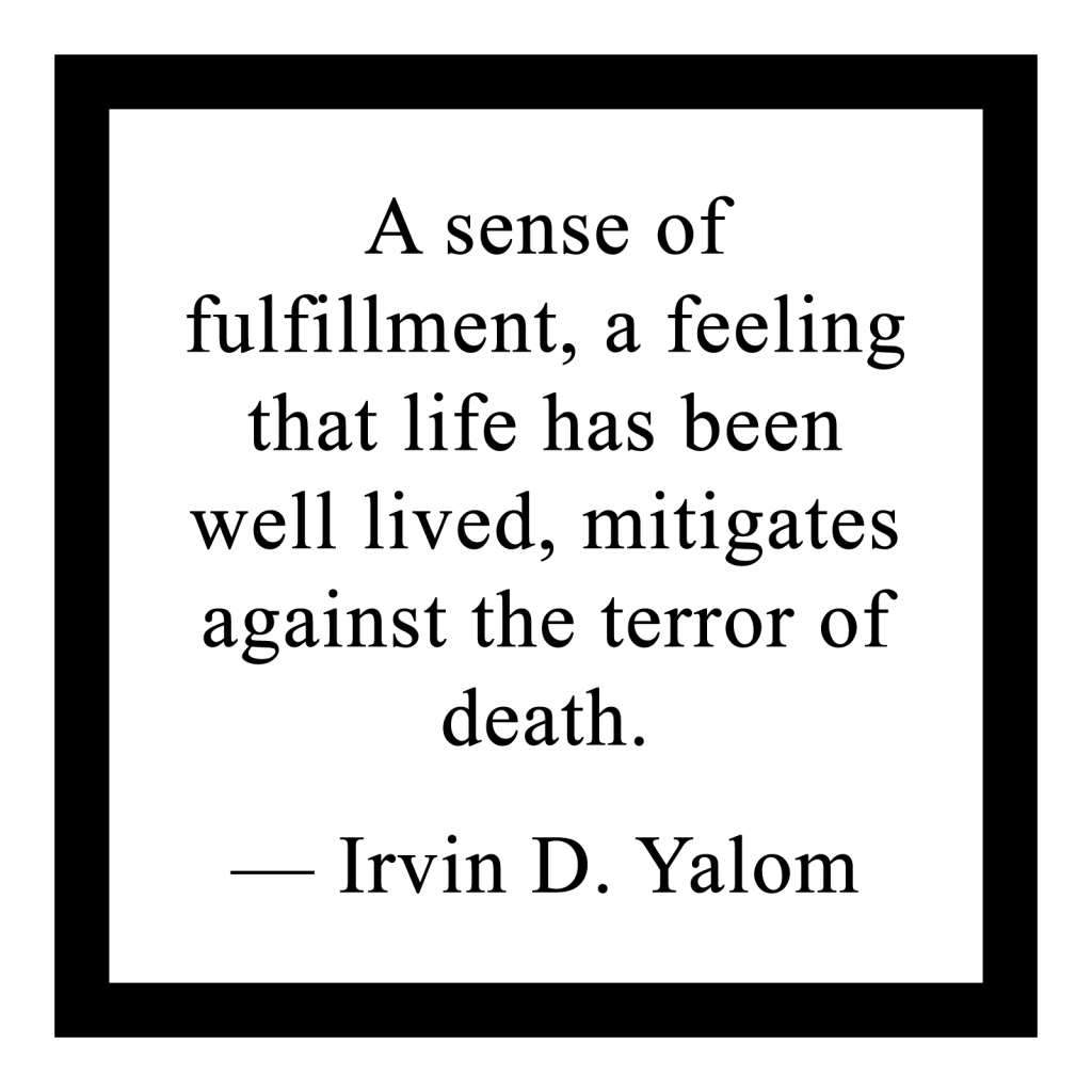 'A sense of fulfillment, a feeling that life has been well lived, mitigates against the terror of death.'

― Irvin D. Yalom