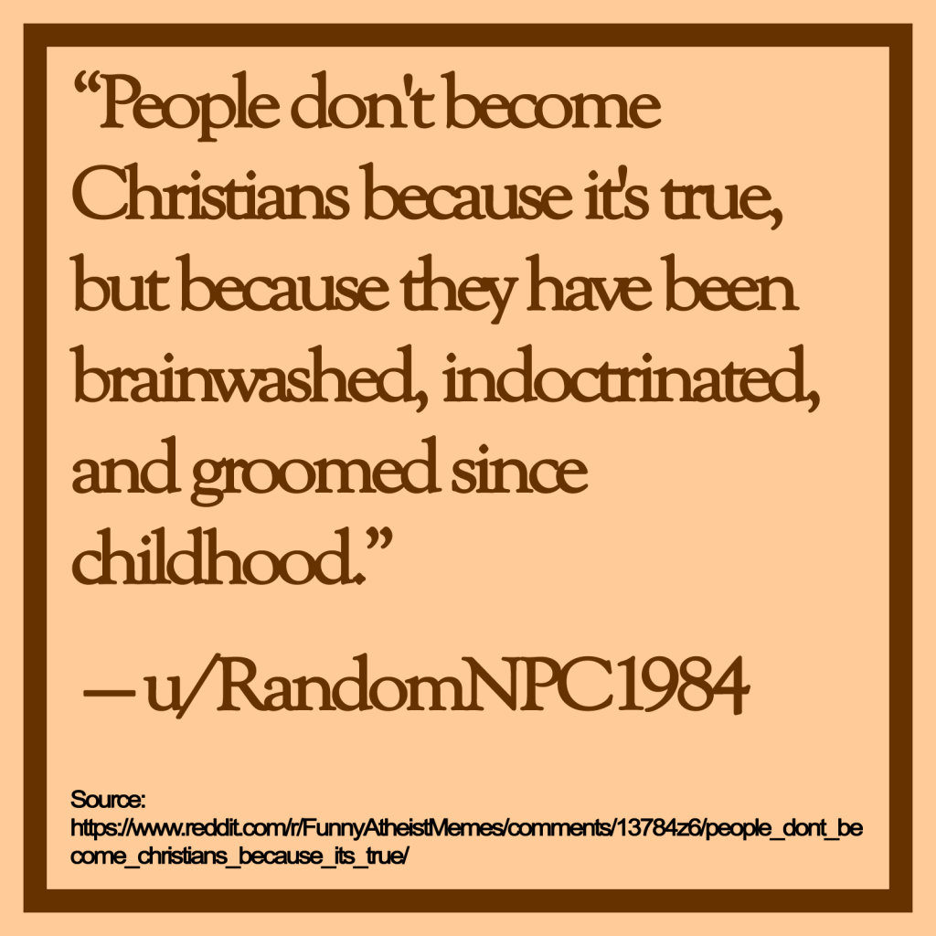 "People don't become Christians because it's true, but because they have been brainwashed, indoctrinated, and groomed since childhood."

— u/RandomNPC1984

Source: https://www.reddit.com/r/FunnyAtheistMemes/comments/13784z6/people_dont_become_christians_because_its_true/