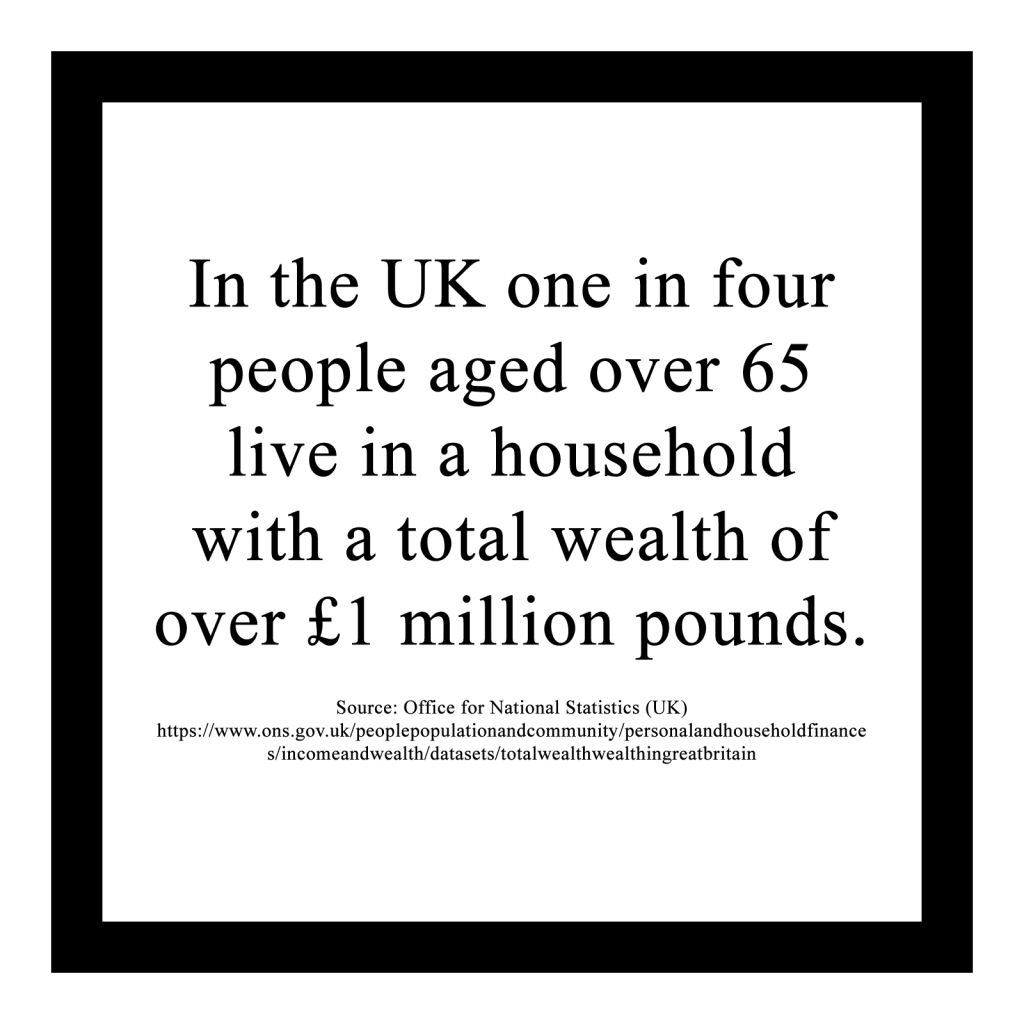 In the UK one in four people aged over 65 live in a household with a total wealth of over £1 million pounds.
 
Source: Office for National Statistics (UK) https://www.ons.gov.uk/peoplepopulationandcommunity/personalandhouseholdfinances/incomeandwealth/datasets/totalwealthwealthingreatbritain