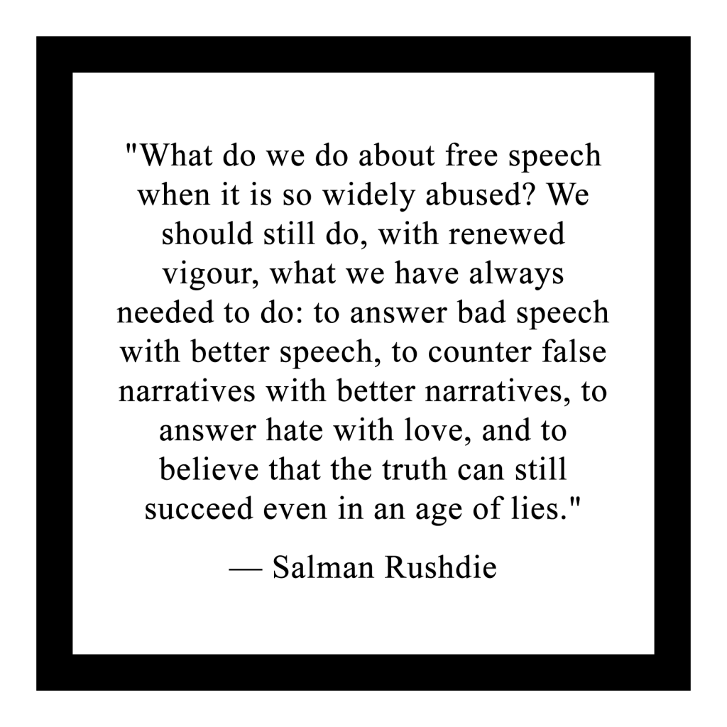 "What do we do about free speech when it is so widely abused? We should still do, with renewed vigour, what we have always needed to do: to answer bad speech with better speech, to counter false narratives with better narratives, to answer hate with love, and to believe that the truth can still succeed even in an age of lies."
 
— Salman Rushdie