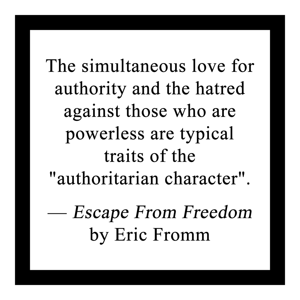 The simultaneous love for authority and the hatred against those who are powerless are typical traits of the "authoritarian character".

― Escape From Freedom by Eric Fromm