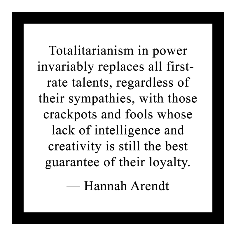 Totalitarianism in power
invariably replaces all first-rate talents, regardless of their sympathies, with those crackpots and fools whose lack of intelligence and
creativity is still the best guarantee of their loyalty.
 
— Hannah Arendt
