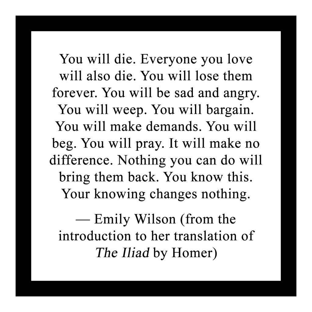You will die. Everyone you love will also die. You will lose them forever. You will be sad and angry. You will weep. You will bargain. You will make demands. You will beg. You will pray. It will make no difference. Nothing you can do will bring them back. You know this. Your knowing changes nothing.
 
— Emily Wilson (from the
introduction to her translation of The Iliad by Homer)