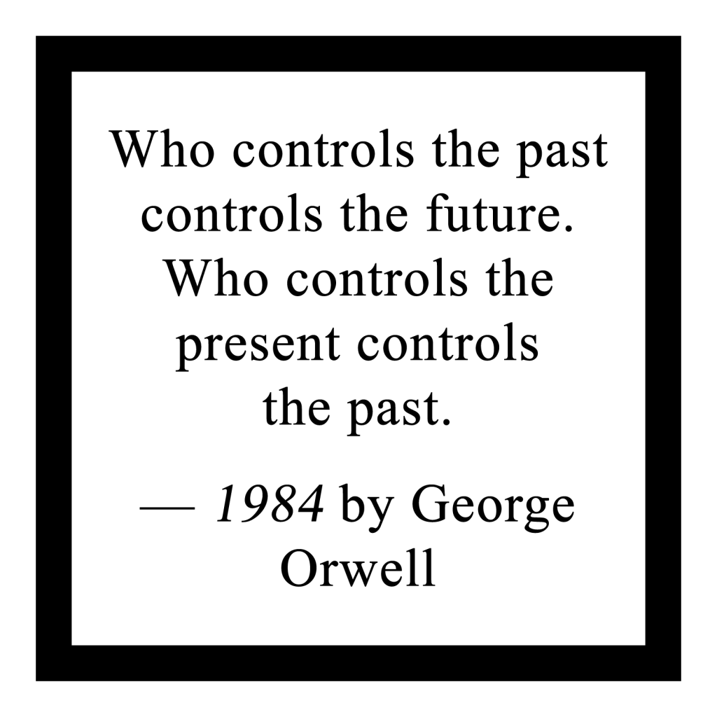 'Who controls the past controls the future. Who controls the present controls the past.'

― 1984 by George Orwell