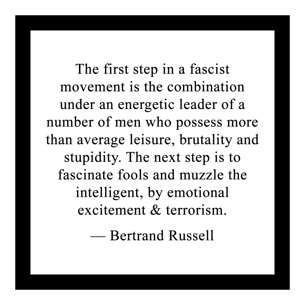 The first step in a fascist
movement is the combination under an energetic leader of a number of men who possess more than average leisure, brutality and stupidity. The next step is to
fascinate fools and muzzle the
intelligent, by emotional
excitement & terrorism.
 
— Bertrand Russell