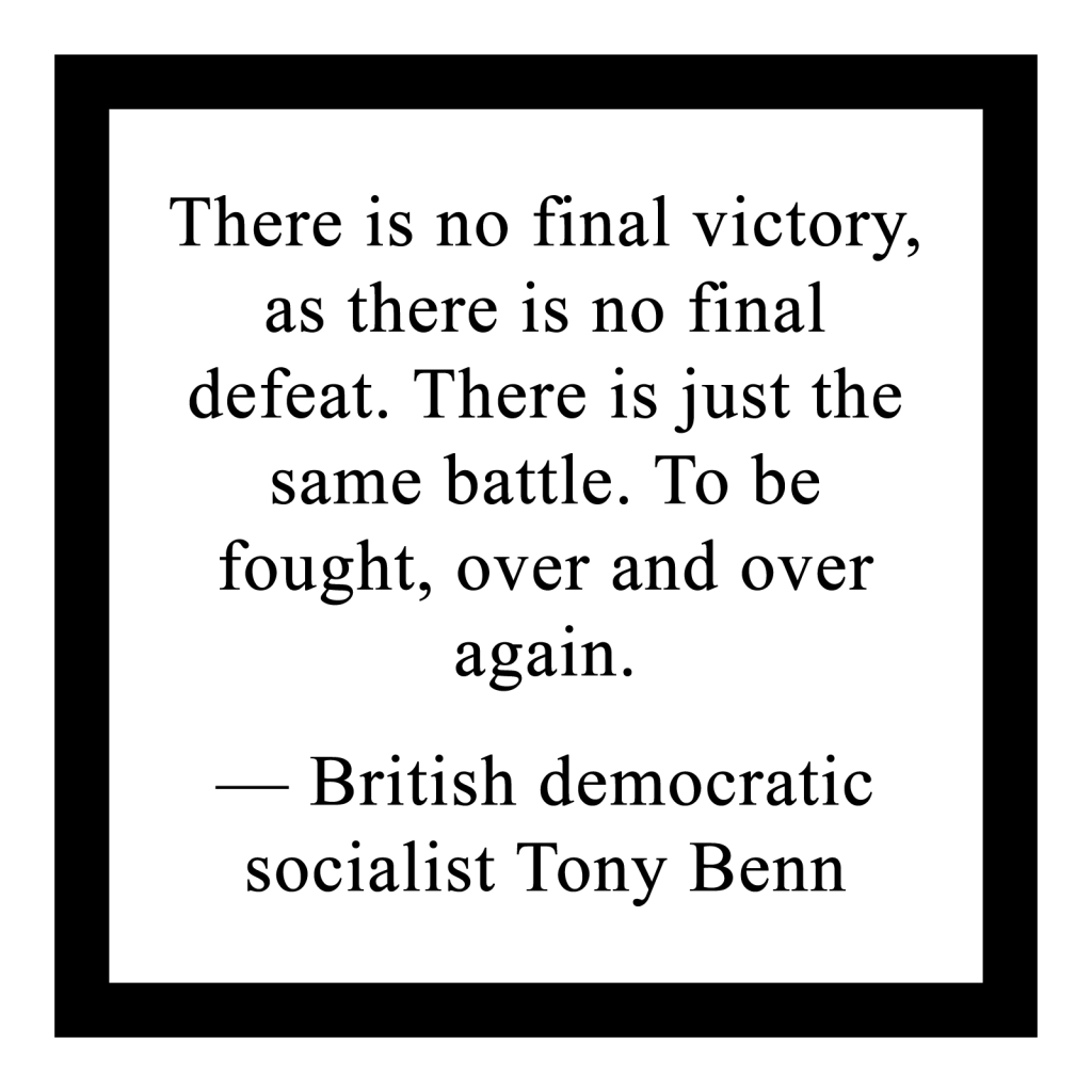 There is no final victory, as there is no final defeat. There is just the same battle. To be fought, over and over again.

― British democratic socialist Tony Benn